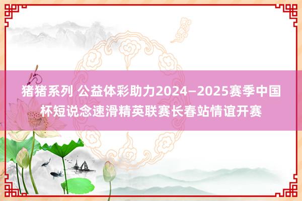 猪猪系列 公益体彩助力2024—2025赛季中国杯短说念速滑精英联赛长春站情谊开赛