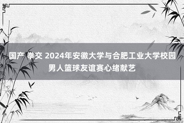 国产 拳交 2024年安徽大学与合肥工业大学校园男人篮球友谊赛心绪献艺