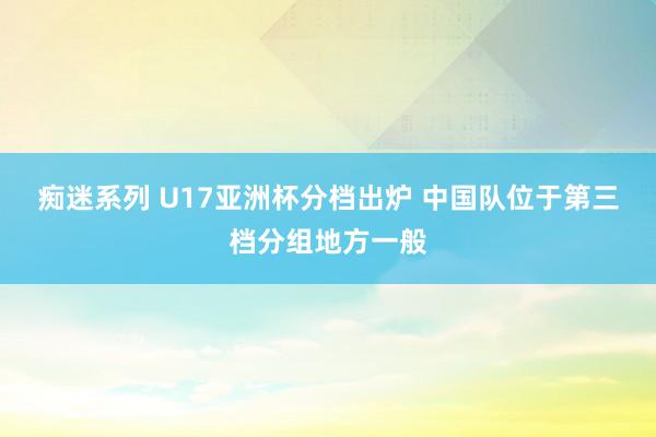 痴迷系列 U17亚洲杯分档出炉 中国队位于第三档分组地方一般