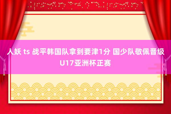 人妖 ts 战平韩国队拿到要津1分 国少队敬佩晋级U17亚洲杯正赛