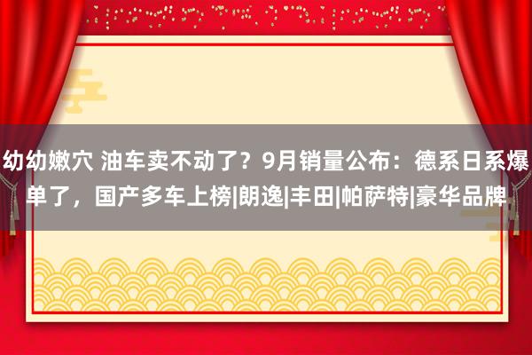 幼幼嫩穴 油车卖不动了？9月销量公布：德系日系爆单了，国产多车上榜|朗逸|丰田|帕萨特|豪华品牌