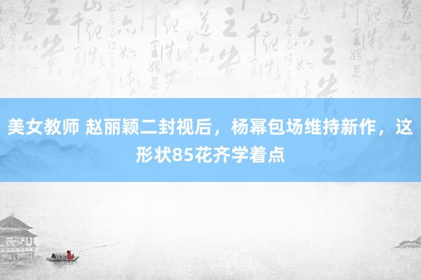 美女教师 赵丽颖二封视后，杨幂包场维持新作，这形状85花齐学着点