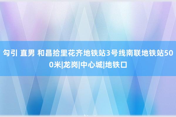 勾引 直男 和昌拾里花齐地铁站3号线南联地铁站500米|龙岗|中心城|地铁口