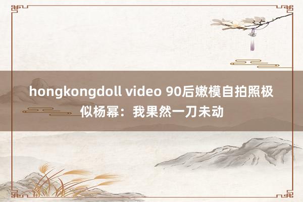 hongkongdoll video 90后嫩模自拍照极似杨幂：我果然一刀未动