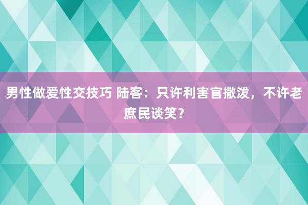 男性做爱性交技巧 陆客：只许利害官撒泼，不许老庶民谈笑？