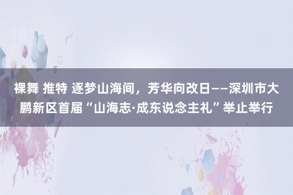 裸舞 推特 逐梦山海间，芳华向改日——深圳市大鹏新区首届“山海志·成东说念主礼”举止举行