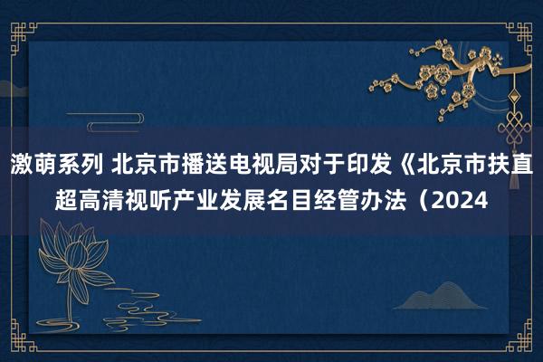 激萌系列 北京市播送电视局对于印发《北京市扶直超高清视听产业发展名目经管办法（2024