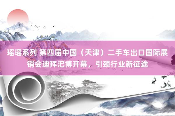 瑶瑶系列 第四届中国（天津）二手车出口国际展销会迪拜汜博开幕，引颈行业新征途