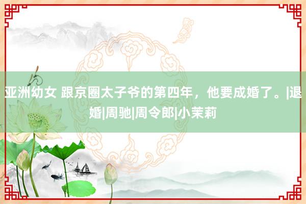 亚洲幼女 跟京圈太子爷的第四年，他要成婚了。|退婚|周驰|周令郎|小茉莉