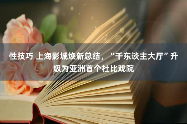 性技巧 上海影城焕新总结，“千东谈主大厅”升级为亚洲首个杜比戏院