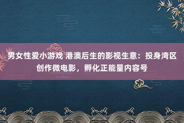 男女性爱小游戏 港澳后生的影视生意：投身湾区创作微电影，孵化正能量内容号