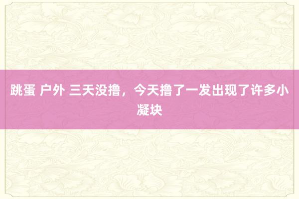 跳蛋 户外 三天没撸，今天撸了一发出现了许多小凝块